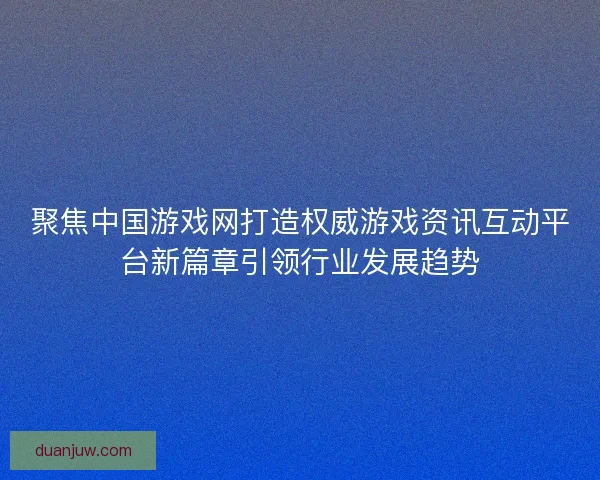 聚焦中国游戏网打造权威游戏资讯互动平台新篇章引领行业发展趋势