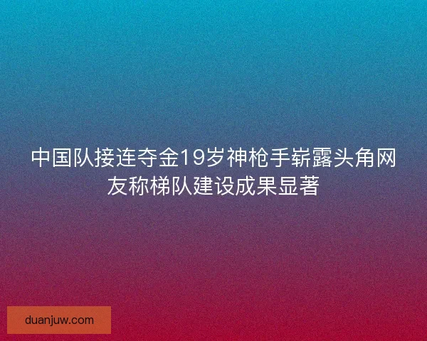 中国队接连夺金19岁神枪手崭露头角网友称梯队建设成果显著