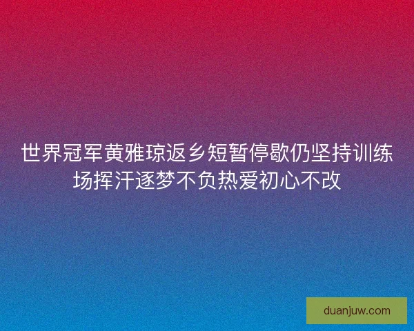 世界冠军黄雅琼返乡短暂停歇仍坚持训练场挥汗逐梦不负热爱初心不改