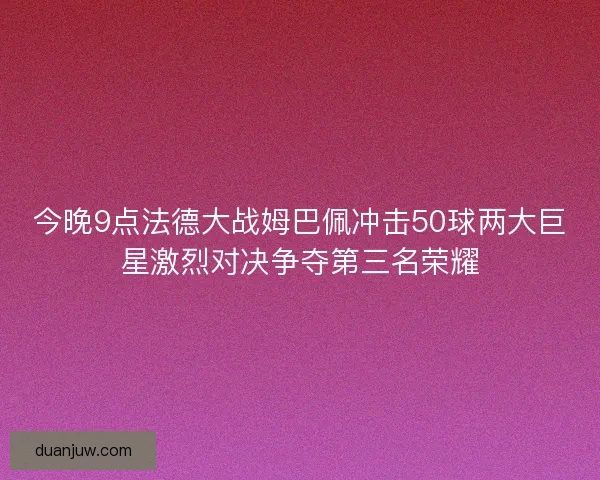 今晚9点法德大战姆巴佩冲击50球两大巨星激烈对决争夺第三名荣耀