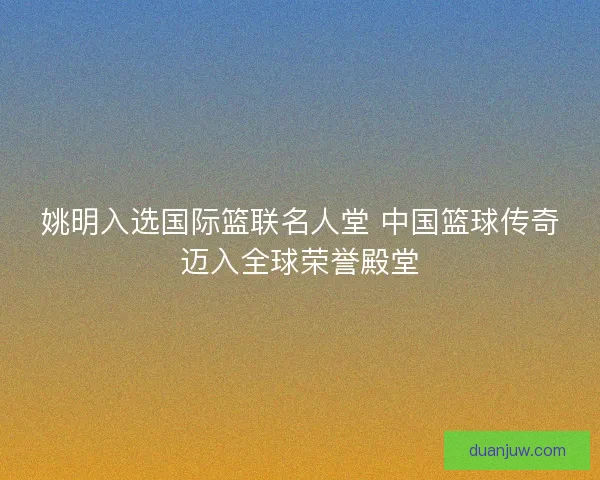 姚明入选国际篮联名人堂 中国篮球传奇迈入全球荣誉殿堂